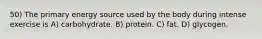 50) The primary energy source used by the body during intense exercise is A) carbohydrate. B) protein. C) fat. D) glycogen.