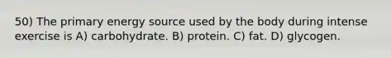 50) The primary energy source used by the body during intense exercise is A) carbohydrate. B) protein. C) fat. D) glycogen.