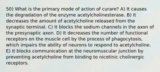 50) What is the primary mode of action of curare? A) It causes the degradation of the enzyme acetylcholinesterase. B) It decreases the amount of acetylcholine released from the synaptic terminal. C) It blocks the sodium channels in the axon of the presynaptic axon. D) It decreases the number of functional receptors on the muscle cell by the process of phagocytosis, which impairs the ability of neurons to respond to acetylcholine. E) It blocks communication at the neuromuscular junction by preventing acetylcholine from binding to nicotinic cholinergic receptors.