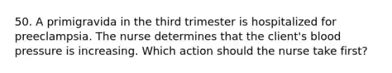 50. A primigravida in the third trimester is hospitalized for preeclampsia. The nurse determines that the client's blood pressure is increasing. Which action should the nurse take first?
