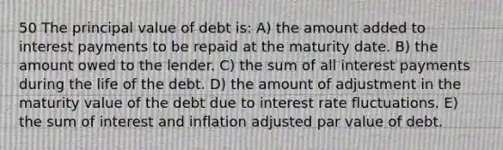 50 The principal value of debt is: A) the amount added to interest payments to be repaid at the maturity date. B) the amount owed to the lender. C) the sum of all interest payments during the life of the debt. D) the amount of adjustment in the maturity value of the debt due to interest rate fluctuations. E) the sum of interest and inflation adjusted par value of debt.