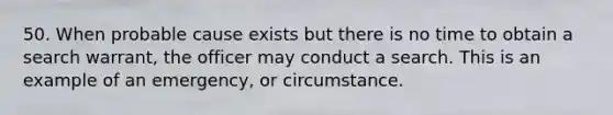 50. When probable cause exists but there is no time to obtain a search warrant, the officer may conduct a search. This is an example of an emergency, or circumstance.