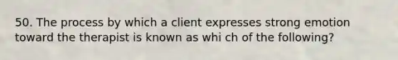 50. The process by which a client expresses strong emotion toward the therapist is known as whi ch of the following?