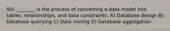 50) ________ is the process of converting a data model into tables, relationships, and data constraints. A) Database design B) Database querying C) Data mining D) Database aggregation