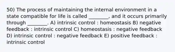 50) The process of maintaining the internal environment in a state compatible for life is called ________, and it occurs primarily through ________. A) intrinsic control : homeostasis B) negative feedback : intrinsic control C) homeostasis : negative feedback D) intrinsic control : negative feedback E) positive feedback : intrinsic control