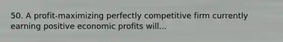 50. A profit-maximizing perfectly competitive firm currently earning positive economic profits will...