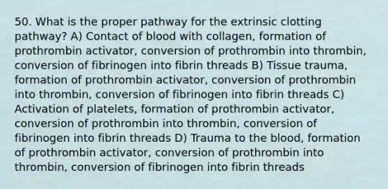 50. What is the proper pathway for the extrinsic clotting pathway? A) Contact of blood with collagen, formation of prothrombin activator, conversion of prothrombin into thrombin, conversion of fibrinogen into fibrin threads B) Tissue trauma, formation of prothrombin activator, conversion of prothrombin into thrombin, conversion of fibrinogen into fibrin threads C) Activation of platelets, formation of prothrombin activator, conversion of prothrombin into thrombin, conversion of fibrinogen into fibrin threads D) Trauma to the blood, formation of prothrombin activator, conversion of prothrombin into thrombin, conversion of fibrinogen into fibrin threads