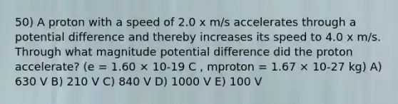 50) A proton with a speed of 2.0 x m/s accelerates through a potential difference and thereby increases its speed to 4.0 x m/s. Through what magnitude potential difference did the proton accelerate? (e = 1.60 × 10-19 C , mproton = 1.67 × 10-27 kg) A) 630 V B) 210 V C) 840 V D) 1000 V E) 100 V