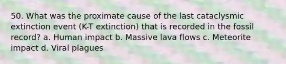 50. What was the proximate cause of the last cataclysmic extinction event (K-T extinction) that is recorded in the fossil record? a. Human impact b. Massive lava flows c. Meteorite impact d. Viral plagues