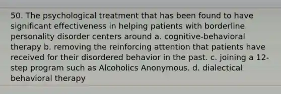 50. The psychological treatment that has been found to have significant effectiveness in helping patients with borderline personality disorder centers around​ a. ​cognitive-behavioral therapy b. ​removing the reinforcing attention that patients have received for their disordered behavior in the past. c. ​joining a 12-step program such as Alcoholics Anonymous. d. ​dialectical behavioral therapy