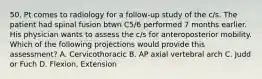 50. Pt comes to radiology for a follow-up study of the c/s. The patient had spinal fusion btwn C5/6 performed 7 months earlier. His physician wants to assess the c/s for anteroposterior mobility. Which of the following projections would provide this assessment? A. Cervicothoracic B. AP axial vertebral arch C. Judd or Fuch D. Flexion, Extension