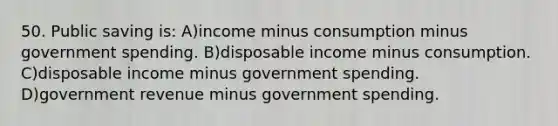 50. Public saving is: A)income minus consumption minus government spending. B)disposable income minus consumption. C)disposable income minus government spending. D)government revenue minus government spending.