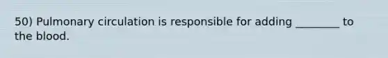 50) Pulmonary circulation is responsible for adding ________ to the blood.