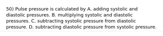 50) Pulse pressure is calculated by A. adding systolic and diastolic pressures. B. multiplying systolic and diastolic pressures. C. subtracting systolic pressure from diastolic pressure. D. subtracting diastolic pressure from systolic pressure.