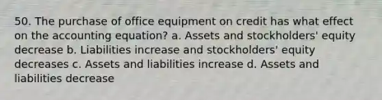 50. The purchase of office equipment on credit has what effect on the accounting equation? a. Assets and stockholders' equity decrease b. Liabilities increase and stockholders' equity decreases c. Assets and liabilities increase d. Assets and liabilities decrease