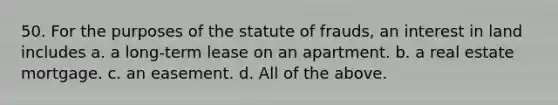 50. For the purposes of the statute of frauds, an interest in land includes a. a long-term lease on an apartment. b. a real estate mortgage. c. an easement. d. All of the above.