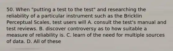 50. When "putting a test to the test" and researching the reliability of a particular instrument such as the Bricklin Perceptual Scales, test users will A. consult the test's manual and test reviews. B. discover controversy as to how suitable a measure of reliability is. C. learn of the need for multiple sources of data. D. All of these