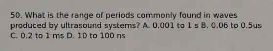 50. What is the range of periods commonly found in waves produced by ultrasound systems? A. 0.001 to 1 s B. 0.06 to 0.5us C. 0.2 to 1 ms D. 10 to 100 ns