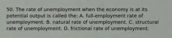 50. The rate of unemployment when the economy is at its potential output is called the: A. full-employment rate of unemployment. B. natural rate of unemployment. C. structural rate of unemployment. D. frictional rate of unemployment.