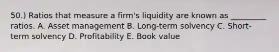 50.) Ratios that measure a firm's liquidity are known as _________ ratios. A. Asset management B. Long-term solvency C. Short-term solvency D. Profitability E. Book value