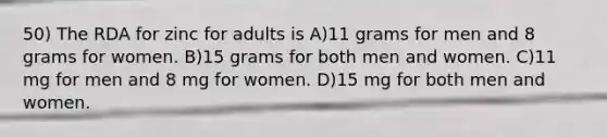 50) The RDA for zinc for adults is A)11 grams for men and 8 grams for women. B)15 grams for both men and women. C)11 mg for men and 8 mg for women. D)15 mg for both men and women.