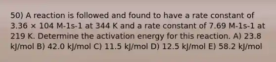 50) A reaction is followed and found to have a rate constant of 3.36 × 104 M-1s-1 at 344 K and a rate constant of 7.69 M-1s-1 at 219 K. Determine the activation energy for this reaction. A) 23.8 kJ/mol B) 42.0 kJ/mol C) 11.5 kJ/mol D) 12.5 kJ/mol E) 58.2 kJ/mol