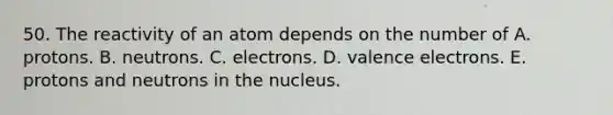 50. The reactivity of an atom depends on the number of A. protons. B. neutrons. C. electrons. D. valence electrons. E. protons and neutrons in the nucleus.