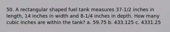 50. A rectangular shaped fuel tank measures 37-1/2 inches in length, 14 inches in width and 8-1/4 inches in depth. How many cubic inches are within the tank? a. 59.75 b. 433.125 c. 4331.25