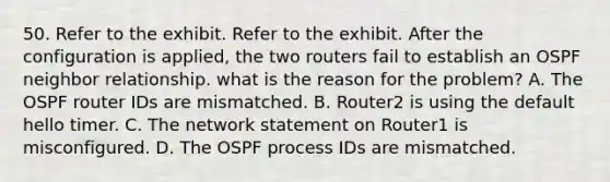 50. Refer to the exhibit. Refer to the exhibit. After the configuration is applied, the two routers fail to establish an OSPF neighbor relationship. what is the reason for the problem? A. The OSPF router IDs are mismatched. B. Router2 is using the default hello timer. C. The network statement on Router1 is misconfigured. D. The OSPF process IDs are mismatched.