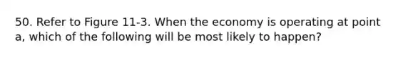 50. Refer to Figure 11-3. When the economy is operating at point a, which of the following will be most likely to happen?