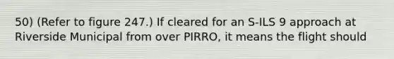 50) (Refer to figure 247.) If cleared for an S-ILS 9 approach at Riverside Municipal from over PIRRO, it means the flight should