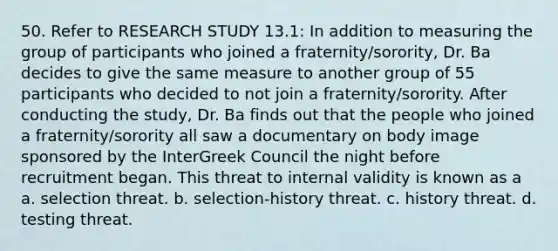 50. Refer to RESEARCH STUDY 13.1: In addition to measuring the group of participants who joined a fraternity/sorority, Dr. Ba decides to give the same measure to another group of 55 participants who decided to not join a fraternity/sorority. After conducting the study, Dr. Ba finds out that the people who joined a fraternity/sorority all saw a documentary on body image sponsored by the InterGreek Council the night before recruitment began. This threat to internal validity is known as a a. selection threat. b. selection-history threat. c. history threat. d. testing threat.