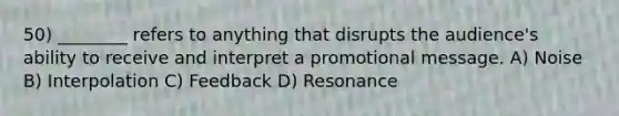 50) ________ refers to anything that disrupts the audience's ability to receive and interpret a promotional message. A) Noise B) Interpolation C) Feedback D) Resonance