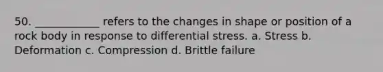 50. ____________ refers to the changes in shape or position of a rock body in response to differential stress. a. Stress b. Deformation c. Compression d. Brittle failure