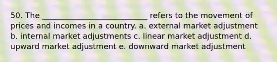 50. The ___________________________ refers to the movement of prices and incomes in a country. a. external market adjustment b. internal market adjustments c. linear market adjustment d. upward market adjustment e. downward market adjustment