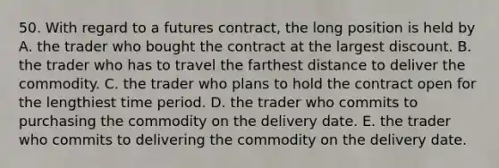 50. With regard to a futures contract, the long position is held by A. the trader who bought the contract at the largest discount. B. the trader who has to travel the farthest distance to deliver the commodity. C. the trader who plans to hold the contract open for the lengthiest time period. D. the trader who commits to purchasing the commodity on the delivery date. E. the trader who commits to delivering the commodity on the delivery date.