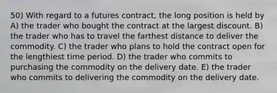 50) With regard to a futures contract, the long position is held by A) the trader who bought the contract at the largest discount. B) the trader who has to travel the farthest distance to deliver the commodity. C) the trader who plans to hold the contract open for the lengthiest time period. D) the trader who commits to purchasing the commodity on the delivery date. E) the trader who commits to delivering the commodity on the delivery date.