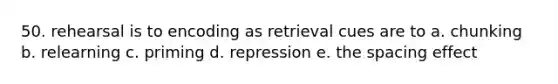 50. rehearsal is to encoding as retrieval cues are to a. chunking b. relearning c. priming d. repression e. the spacing effect