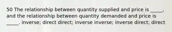 50 The relationship between quantity supplied and price is _____, and the relationship between quantity demanded and price is _____. inverse; direct direct; inverse inverse; inverse direct; direct