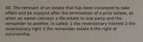 50. The remnant of an estate that has been conveyed to take effect and be enjoyed after the termination of a prior estate, as when an owner conveys a life estate to one party and the remainder to another, is called: 1 the reversionary interest 2 the reversionary right 3 the remainder estate 4 the right of survivorship