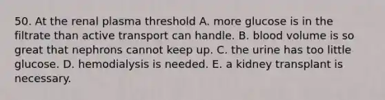 50. At the renal plasma threshold A. more glucose is in the filtrate than active transport can handle. B. blood volume is so great that nephrons cannot keep up. C. the urine has too little glucose. D. hemodialysis is needed. E. a kidney transplant is necessary.