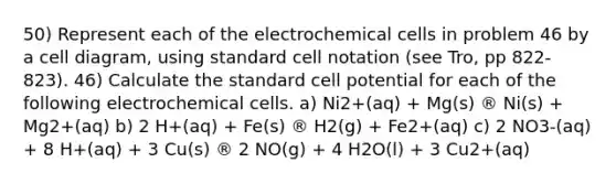 50) Represent each of the electrochemical cells in problem 46 by a cell diagram, using standard cell notation (see Tro, pp 822-823). 46) Calculate the standard cell potential for each of the following electrochemical cells. a) Ni2+(aq) + Mg(s) ® Ni(s) + Mg2+(aq) b) 2 H+(aq) + Fe(s) ® H2(g) + Fe2+(aq) c) 2 NO3-(aq) + 8 H+(aq) + 3 Cu(s) ® 2 NO(g) + 4 H2O(l) + 3 Cu2+(aq)