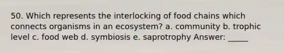 50. Which represents the interlocking of food chains which connects organisms in an ecosystem? a. community b. trophic level c. food web d. symbiosis e. saprotrophy Answer: _____