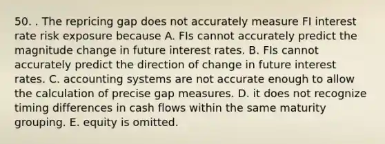 50. . The repricing gap does not accurately measure FI interest rate risk exposure because A. FIs cannot accurately predict the magnitude change in future interest rates. B. FIs cannot accurately predict the direction of change in future interest rates. C. accounting systems are not accurate enough to allow the calculation of precise gap measures. D. it does not recognize timing differences in cash flows within the same maturity grouping. E. equity is omitted.