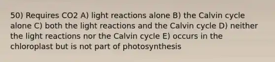 50) Requires CO2 A) light reactions alone B) the Calvin cycle alone C) both the light reactions and the Calvin cycle D) neither the light reactions nor the Calvin cycle E) occurs in the chloroplast but is not part of photosynthesis