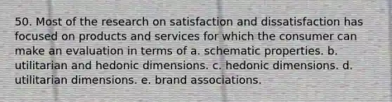 50. Most of the research on satisfaction and dissatisfaction has focused on products and services for which the consumer can make an evaluation in terms of a. schematic properties. b. utilitarian and hedonic dimensions. c. hedonic dimensions. d. utilitarian dimensions. e. brand associations.