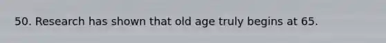 50. Research has shown that old age truly begins at 65.