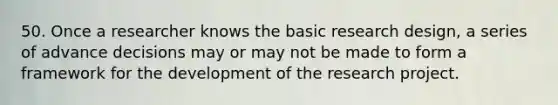 50. Once a researcher knows the basic research design, a series of advance decisions may or may not be made to form a framework for the development of the research project.