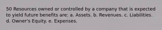 50 Resources owned or controlled by a company that is expected to yield future benefits are: a. Assets. b. Revenues. c. Liabilities. d. Owner's Equity. e. Expenses.