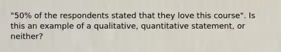 "50% of the respondents stated that they love this course". Is this an example of a qualitative, quantitative statement, or neither?